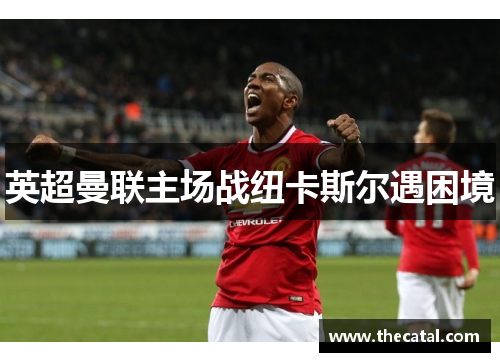 英超曼联主场战纽卡斯尔遇困境